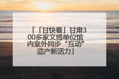 「甘快看」甘肃300多家文博单位馆内室外同步“互动”遗产新活力
