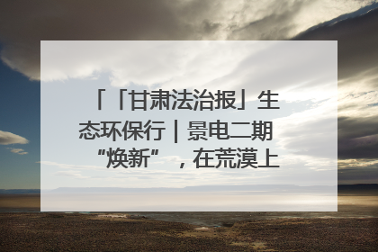 「甘肃法治报」生态环保行｜景电二期“焕新”，在荒漠上筑起一道绿色长城