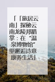 「旅居云南」探秘云南龙陵邦腊掌：在“温泉博物馆”里邂逅诗意康养生活