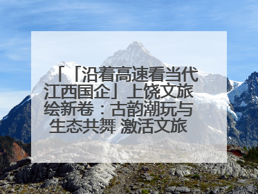 「沿着高速看当代江西国企」上饶文旅绘新卷：古韵潮玩与生态共舞 激活文旅产业新动能