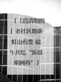 「高清组图」老社区焕新虹山有集 端午共绘“新昆明画卷”