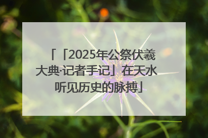 「2025年公祭伏羲大典·记者手记」在天水 听见历史的脉搏