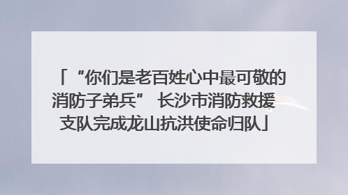 “你们是老百姓心中最可敬的消防子弟兵” 长沙市消防救援支队完成龙山抗洪使命归队