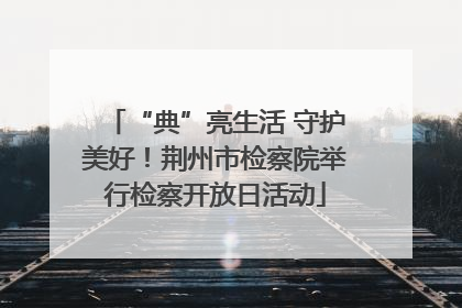 “典”亮生活 守护美好！荆州市检察院举行检察开放日活动