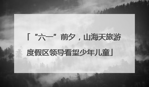 “六一”前夕，山海天旅游度假区领导看望少年儿童
