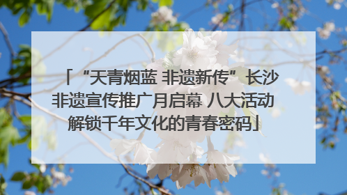 “天青烟蓝 非遗新传”长沙非遗宣传推广月启幕 八大活动解锁千年文化的青春密码