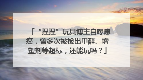 “捏捏”玩具博主自曝患癌，曾多次被检出甲醛、增塑剂等超标，还能玩吗？