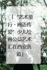 “艺术童行・画语传爱”少儿绘画公益艺术汇在西安落幕