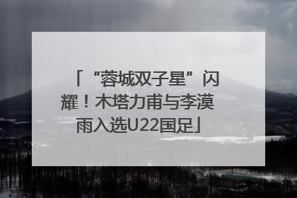 “蓉城双子星”闪耀！木塔力甫与李漠雨入选U22国足