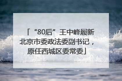“80后”王中峰履新北京市委政法委副书记，原任西城区委常委