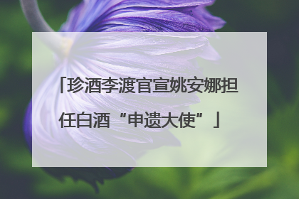 珍酒李渡官宣姚安娜担任白酒“申遗大使”