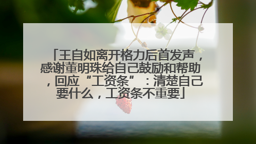 王自如离开格力后首发声，感谢董明珠给自己鼓励和帮助，回应“工资条”：清楚自己要什么，工资条不重要