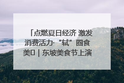 点燃夏日经济 激发消费活力·“轼”圈食美⑪｜东坡美食节上演“文化满汉全席”