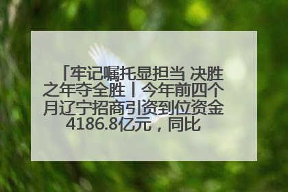 牢记嘱托显担当 决胜之年夺全胜丨今年前四个月辽宁招商引资到位资金4186.8亿元，同比增长17.4%