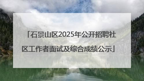 石景山区2025年公开招聘社区工作者面试及综合成绩公示