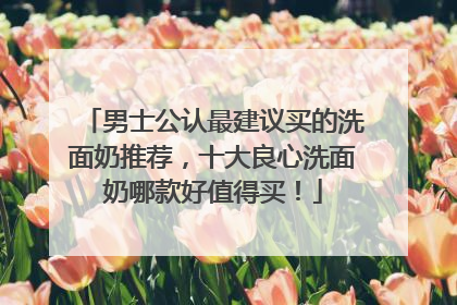 男士公认最建议买的洗面奶推荐，十大良心洗面奶哪款好值得买！