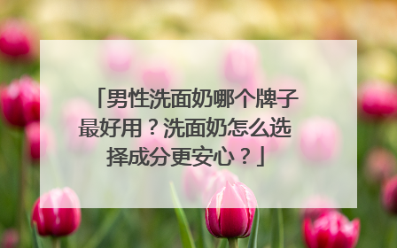 男性洗面奶哪个牌子最好用？洗面奶怎么选择成分更安心？
