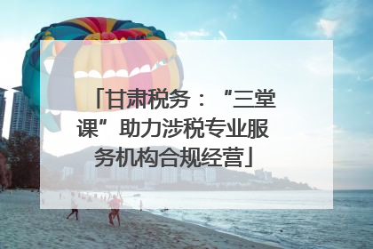 甘肃税务：“三堂课”助力涉税专业服务机构合规经营