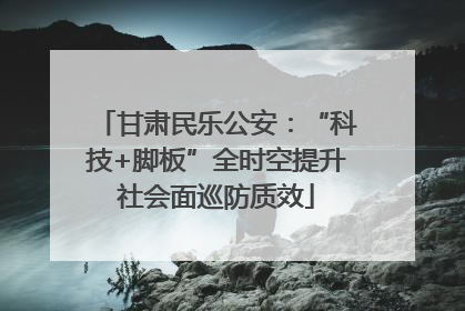 甘肃民乐公安：“科技+脚板”全时空提升社会面巡防质效