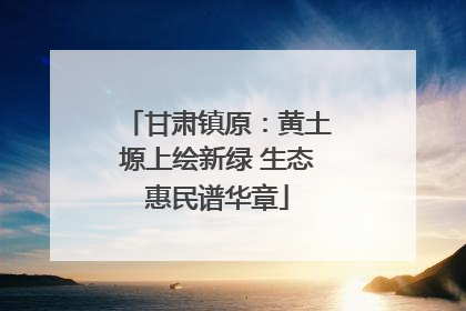 甘肃镇原：黄土塬上绘新绿 生态惠民谱华章