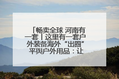 畅卖全球 河南有一套丨这里有一套户外装备海外“出圈” 平舆户外用品：让“休闲风”长红