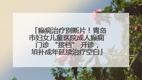 癫痫治疗别断片！青岛市妇女儿童医院成人癫痫门诊 “接档” 开诊，填补成年延续治疗空白