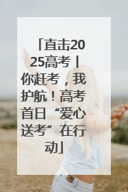 直击2025高考丨你赶考，我护航！高考首日“爱心送考”在行动