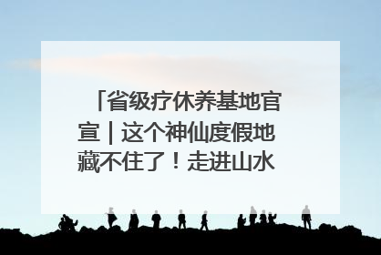 省级疗休养基地官宣｜这个神仙度假地藏不住了！走进山水秘境 开启一场野奢度假之旅！