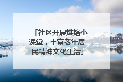 社区开展烘焙小课堂，丰富老年居民精神文化生活