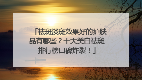 祛斑淡斑效果好的护肤品有哪些？十大美白祛斑排行榜口碑炸裂！