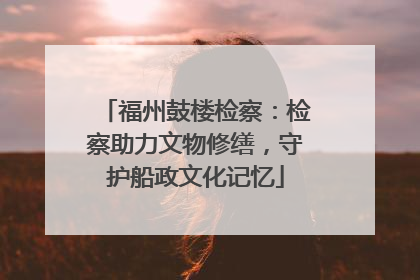 福州鼓楼检察：检察助力文物修缮，守护船政文化记忆