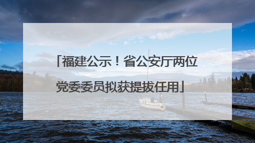 福建公示！省公安厅两位党委委员拟获提拔任用