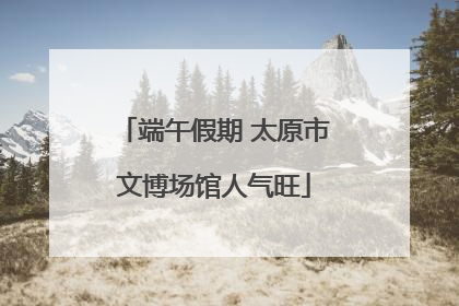端午假期 太原市文博场馆人气旺