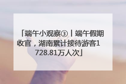 端午小观察③丨端午假期收官，湖南累计接待游客1728.81万人次