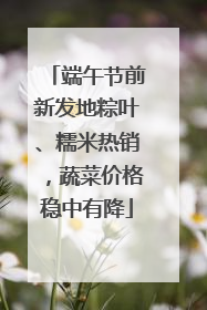 端午节前新发地粽叶、糯米热销，蔬菜价格稳中有降