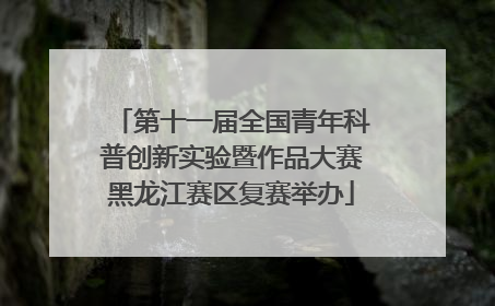 第十一届全国青年科普创新实验暨作品大赛黑龙江赛区复赛举办