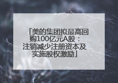 美的集团拟最高回购100亿元A股：注销减少注册资本及实施股权激励