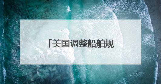 美国调整船舶规则：停靠收费或降低90% 不再苛求美国船只占比