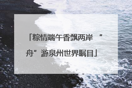 粽情端午香飘两岸 “舟”游泉州世界瞩目