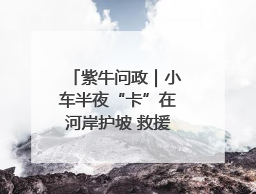 紫牛问政｜小车半夜“卡”在河岸护坡 救援人员操作不当致小车翻下河，然后直接走人了