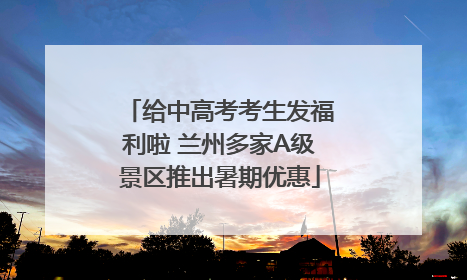 给中高考考生发福利啦 兰州多家A级景区推出暑期优惠