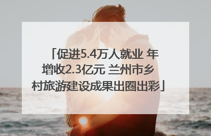 促进5.4万人就业 年增收2.3亿元 兰州市乡村旅游建设成果出圈出彩
