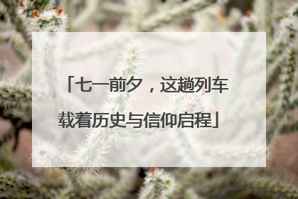 七一前夕，这趟列车载着历史与信仰启程