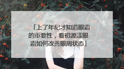 上了年纪才知道眼霜的重要性，看初源漾眼霜如何改善眼周状态