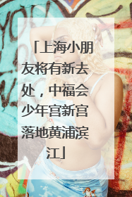 上海小朋友将有新去处，中福会少年宫新宫落地黄浦滨江