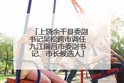 上饶余干县委副书记吴松跨市调任九江瑞昌市委副书记、市长候选人