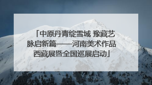 中原丹青绽雪域 豫藏艺脉启新篇——河南美术作品西藏展暨全国巡展启动