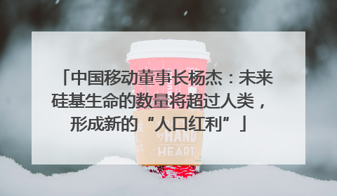 中国移动董事长杨杰：未来硅基生命的数量将超过人类，形成新的“人口红利”
