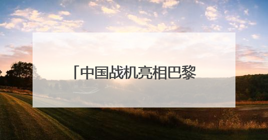 中国战机亮相巴黎航展：歼-35A首飞海外，歼-10CE成明星展品