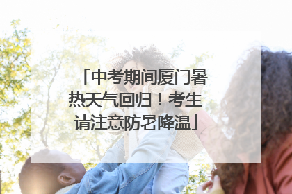 中考期间厦门暑热天气回归！考生请注意防暑降温
